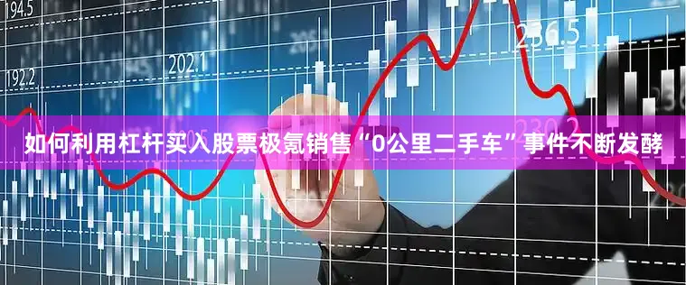 如何利用杠杆买入股票极氪销售“0公里二手车”事件不断发酵