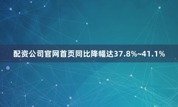 配资公司官网首页同比降幅达37.8%~41.1%