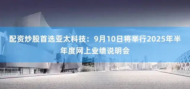 配资炒股首选亚太科技：9月10日将举行2025年半年度网上业绩说明会