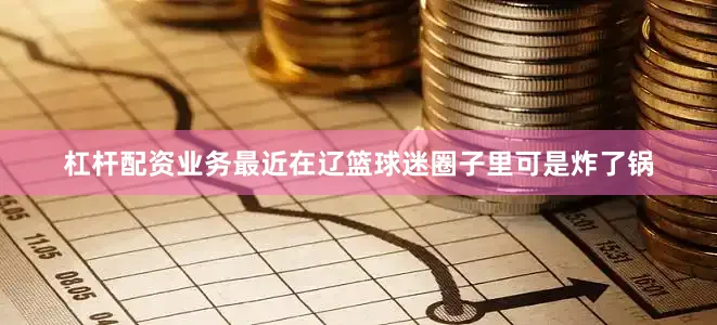 杠杆配资业务最近在辽篮球迷圈子里可是炸了锅
