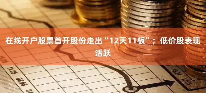 在线开户股票首开股份走出“12天11板”；低价股表现活跃