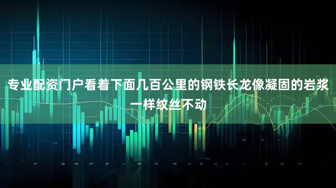 专业配资门户看着下面几百公里的钢铁长龙像凝固的岩浆一样纹丝不动
