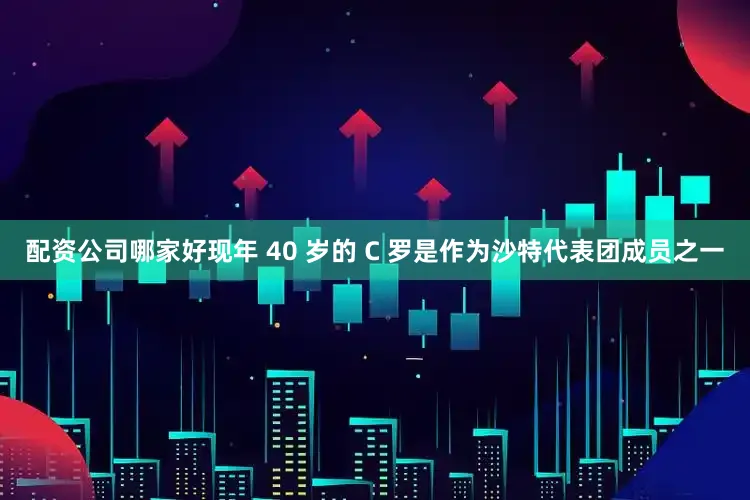 配资公司哪家好现年 40 岁的 C 罗是作为沙特代表团成员之一