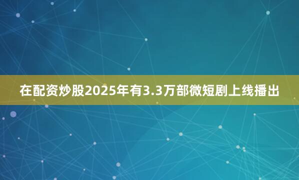 在配资炒股2025年有3.3万部微短剧上线播出
