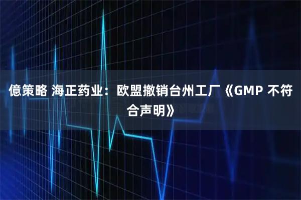 億策略 海正药业：欧盟撤销台州工厂《GMP 不符合声明》