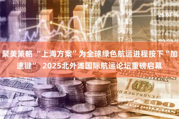 聚美策略 “上海方案”为全球绿色航运进程按下“加速键”  2025北外滩国际航运论坛重磅启幕