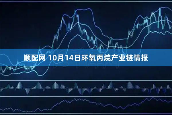 顺配网 10月14日环氧丙烷产业链情报
