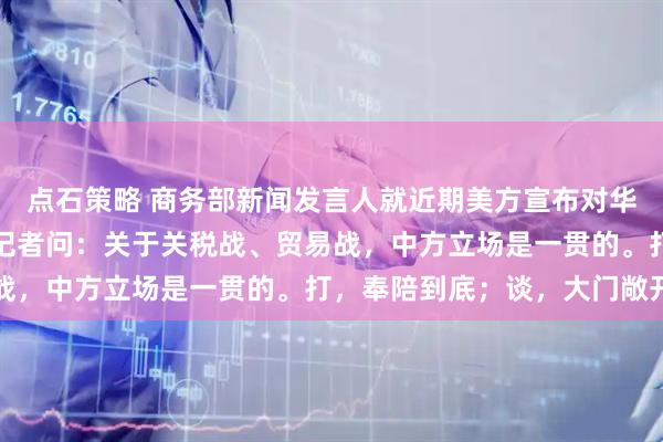 点石策略 商务部新闻发言人就近期美方宣布对华加征关税等限制措施答记者问：关于关税战、贸易战，中方立场是一贯的。打，奉陪到底；谈，大门敞开