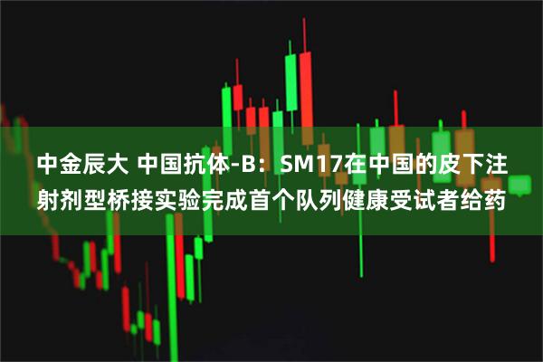中金辰大 中国抗体-B：SM17在中国的皮下注射剂型桥接实验完成首个队列健康受试者给药