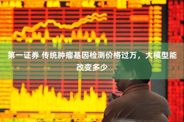 第一证券 传统肿瘤基因检测价格过万，大模型能改变多少