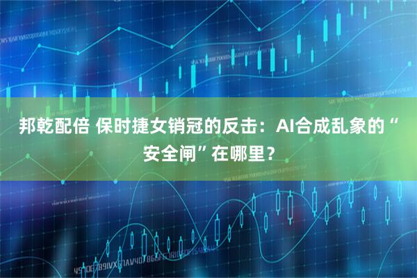 邦乾配倍 保时捷女销冠的反击：AI合成乱象的“安全闸”在哪里？