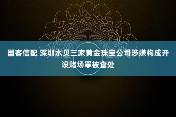 国客信配 深圳水贝三家黄金珠宝公司涉嫌构成开设赌场罪被查处