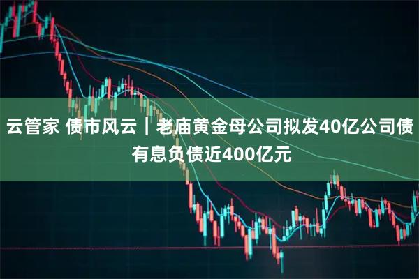 云管家 债市风云｜老庙黄金母公司拟发40亿公司债 有息负债近400亿元
