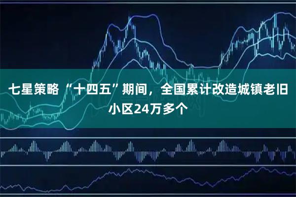 七星策略 “十四五”期间，全国累计改造城镇老旧小区24万多个