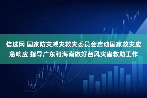 倍选网 国家防灾减灾救灾委员会启动国家救灾应急响应 指导广东和海南做好台风灾害救助工作