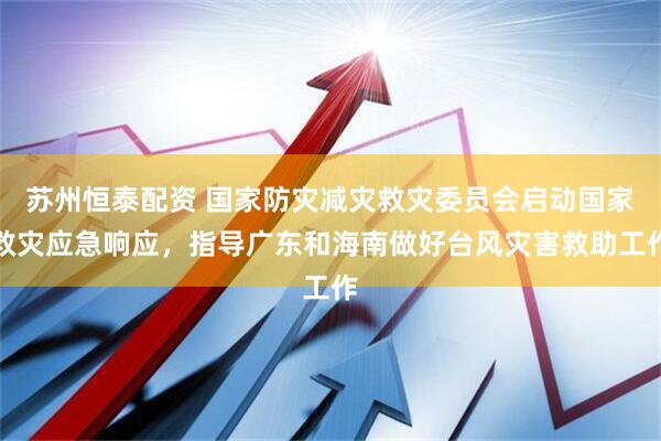 苏州恒泰配资 国家防灾减灾救灾委员会启动国家救灾应急响应，指导广东和海南做好台风灾害救助工作