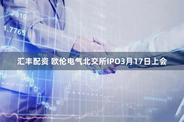 汇丰配资 欧伦电气北交所IPO3月17日上会
