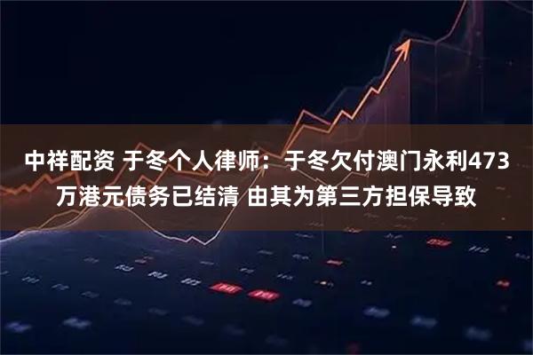 中祥配资 于冬个人律师：于冬欠付澳门永利473万港元债务已结清 由其为第三方担保导致