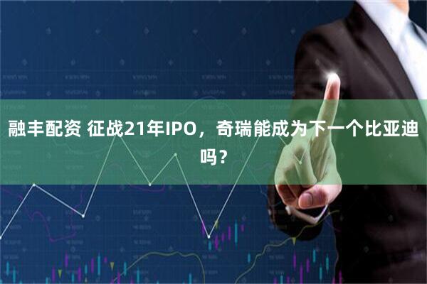 融丰配资 征战21年IPO，奇瑞能成为下一个比亚迪吗？