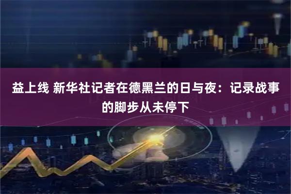 益上线 新华社记者在德黑兰的日与夜：记录战事的脚步从未停下
