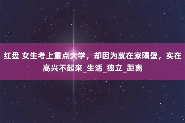 红盘 女生考上重点大学，却因为就在家隔壁，实在高兴不起来_生活_独立_距离