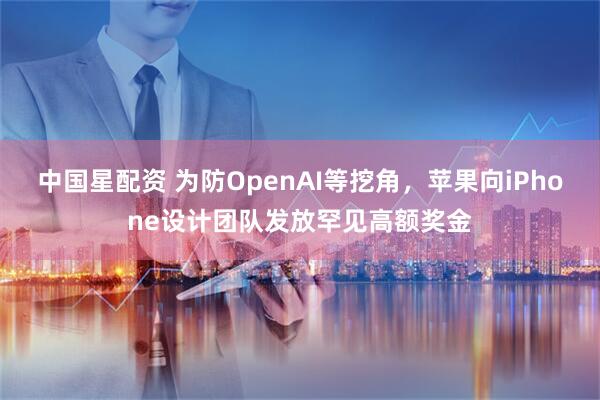 中国星配资 为防OpenAI等挖角,苹果向iPhone设计团队发放罕见高额奖金
