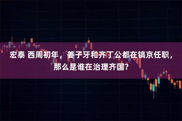 宏泰 西周初年，姜子牙和齐丁公都在镐京任职，那么是谁在治理齐国？