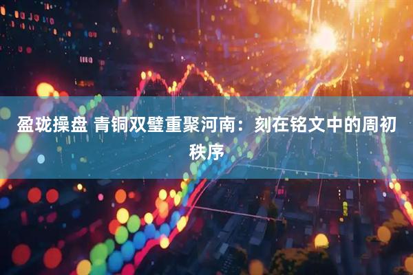 盈珑操盘 青铜双璧重聚河南：刻在铭文中的周初秩序