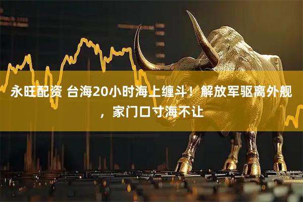 永旺配资 台海20小时海上缠斗！解放军驱离外舰，家门口寸海不让