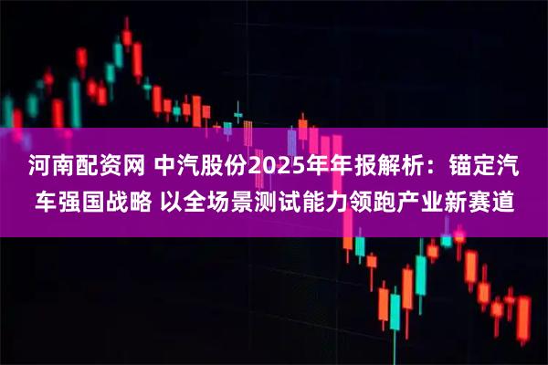 河南配资网 中汽股份2025年年报解析：锚定汽车强国战略 以全场景测试能力领跑产业新赛道