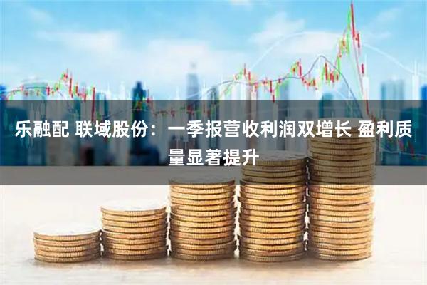 乐融配 联域股份：一季报营收利润双增长 盈利质量显著提升