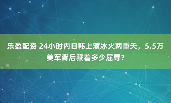 乐盈配资 24小时内日韩上演冰火两重天，5.5万美军背后藏着多少屈辱？