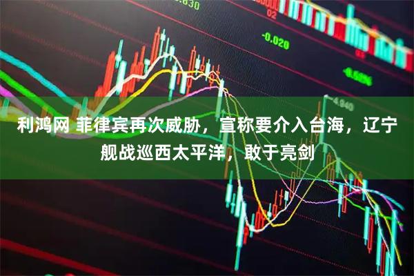 利鸿网 菲律宾再次威胁，宣称要介入台海，辽宁舰战巡西太平洋，敢于亮剑