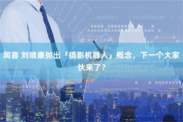 闻喜 刘靖康抛出「摄影机器人」概念，下一个大家伙来了？