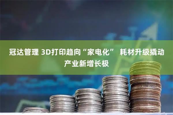 冠达管理 3D打印趋向“家电化”  耗材升级撬动产业新增长极