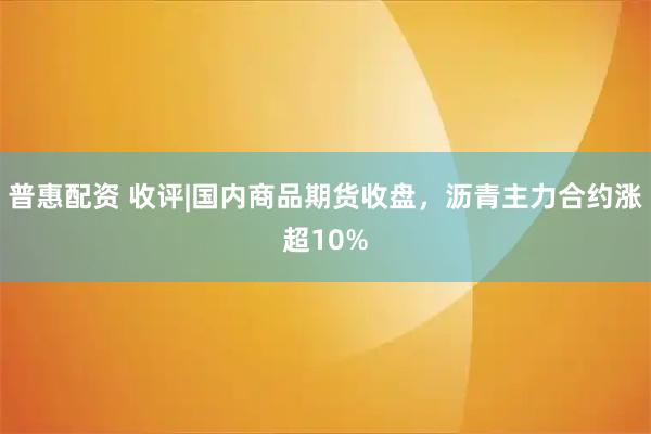 普惠配资 收评|国内商品期货收盘，沥青主力合约涨超10%