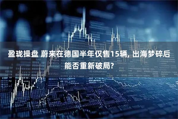 盈珑操盘 蔚来在德国半年仅售15辆, 出海梦碎后能否重新破局?
