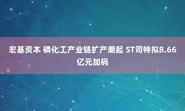 宏基资本 磷化工产业链扩产潮起 ST司特拟8.66亿元加码