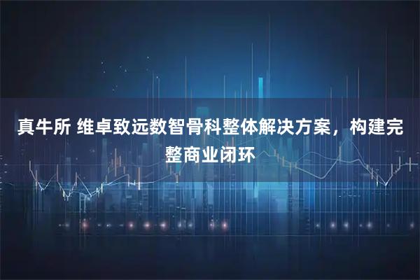 真牛所 维卓致远数智骨科整体解决方案，构建完整商业闭环