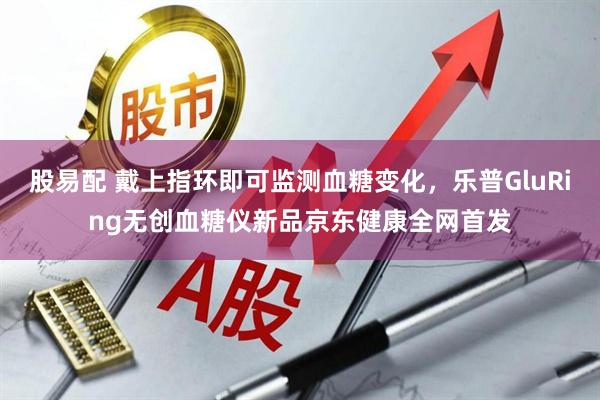 股易配 戴上指环即可监测血糖变化，乐普GluRing无创血糖仪新品京东健康全网首发