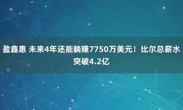 盈鑫惠 未来4年还能躺赚7750万美元！比尔总薪水突破4.2亿