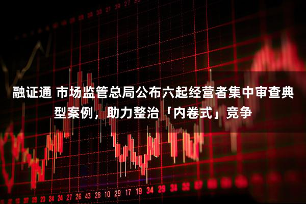 融证通 市场监管总局公布六起经营者集中审查典型案例,助力整治「内卷式」竞争