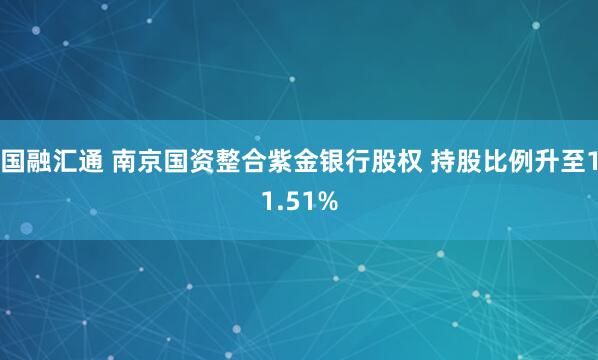 国融汇通 南京国资整合紫金银行股权 持股比例升至11.51%