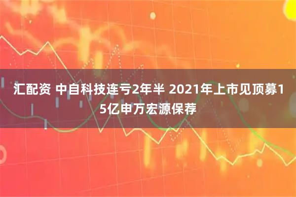 汇配资 中自科技连亏2年半 2021年上市见顶募15亿申万宏源保荐