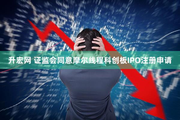 升宏网 证监会同意摩尔线程科创板IPO注册申请