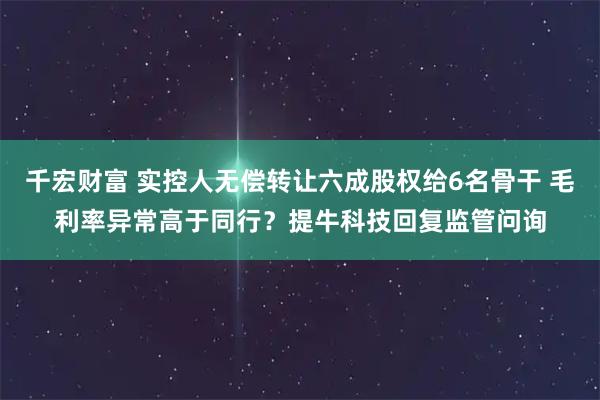 千宏财富 实控人无偿转让六成股权给6名骨干 毛利率异常高于同行?提牛科技回复监管问询
