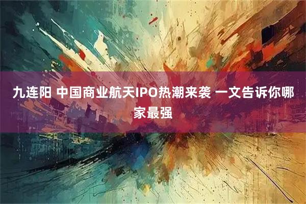 九连阳 中国商业航天IPO热潮来袭 一文告诉你哪家最强